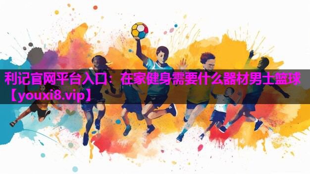 利记官网平台入口：在家健身需要什么器材男士篮球