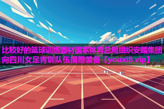 比较好的篮球训练器材国家体育总局组织安踏集团向四川女足青训队伍捐赠装备