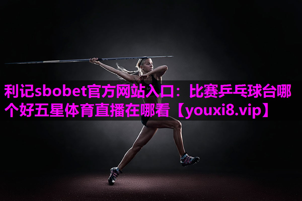 利记sbobet官方网站入口：比赛乒乓球台哪个好五星体育直播在哪看