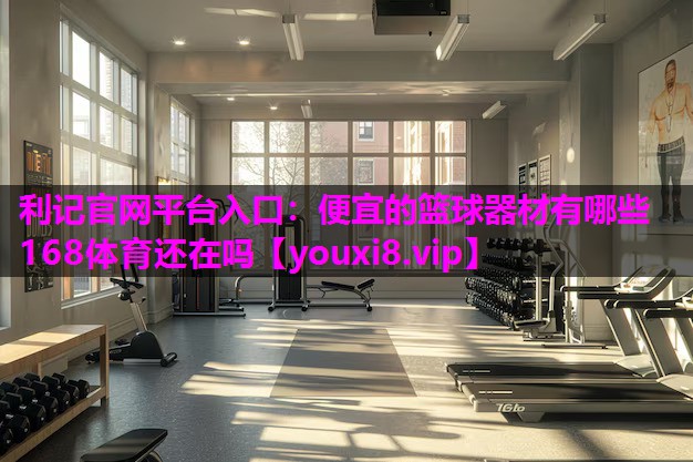 利记官网平台入口：便宜的篮球器材有哪些168体育还在吗