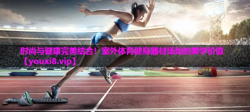 时尚与健康完美结合！室外体育健身器材场地的美学价值
