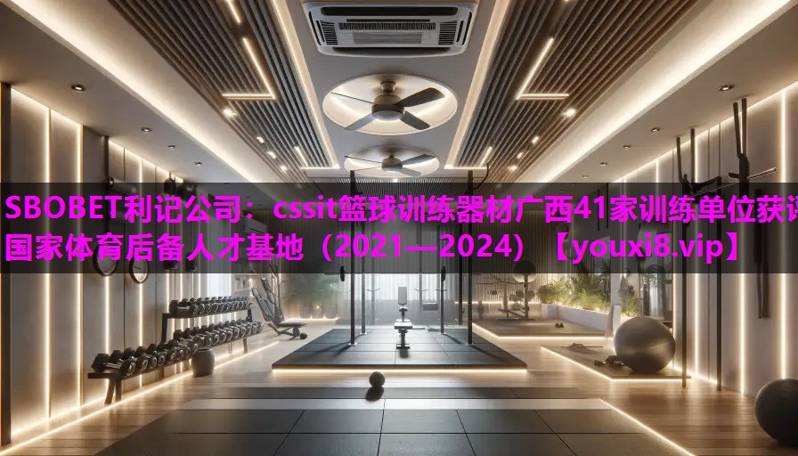 cssit篮球训练器材广西41家训练单位获评国家体育后备人才基地（2021—2024）